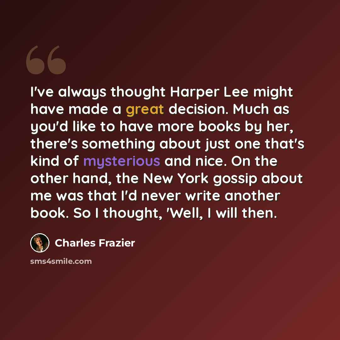“I've always thought Harper Lee might have made a great decision. Much as you'd like to have more books by her, there's something about just one that's kind of mysterious and nice. On the other hand, the New York gossip about me was that I'd never write another book. So I thought, 'Well, I will then.” quote by Charles Frazier