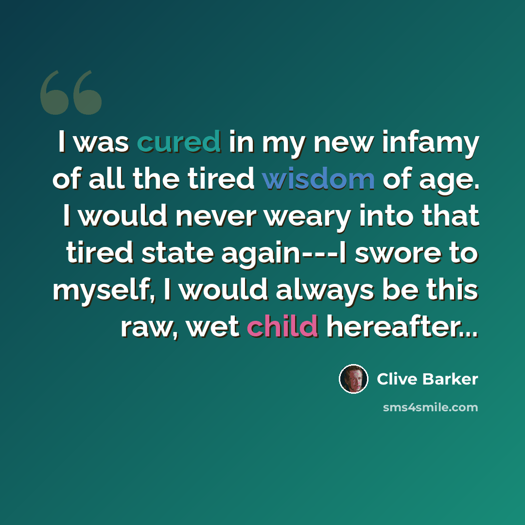 “I was cured in my new infamy of all the tired wisdom of age. I would never weary into that tired state again---I swore to myself, I would always be this raw, wet child hereafter...” quote by Clive Barker