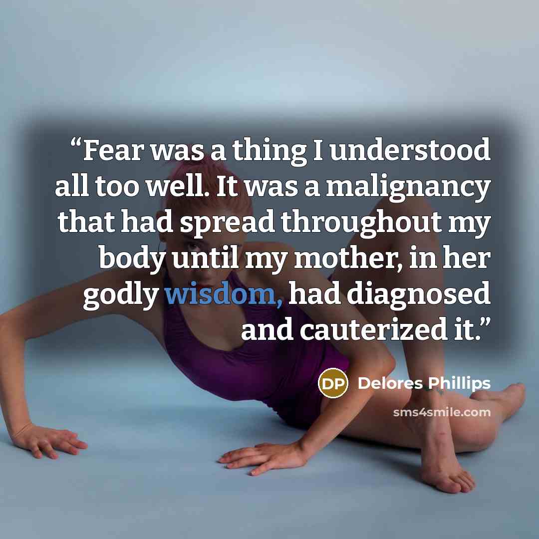 “Fear was a thing I understood all too well. It was a malignancy that had spread throughout my body until my mother, in her godly wisdom, had diagnosed and cauterized it.” quote by Delores Phillips