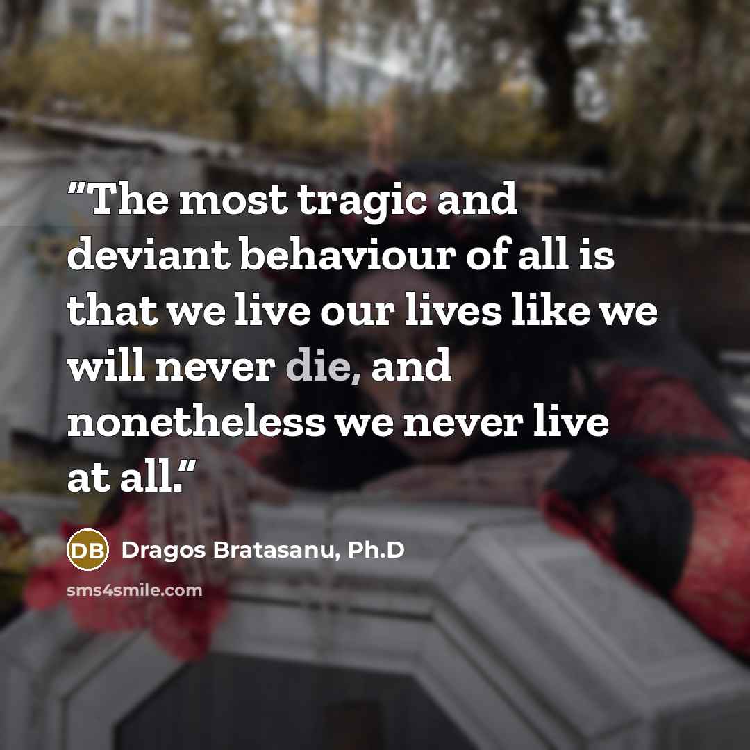 “The most tragic and deviant behaviour of all is that we live our lives like we will never die, and nonetheless we never live at all.” quote by Dragos Bratasanu, Ph.D