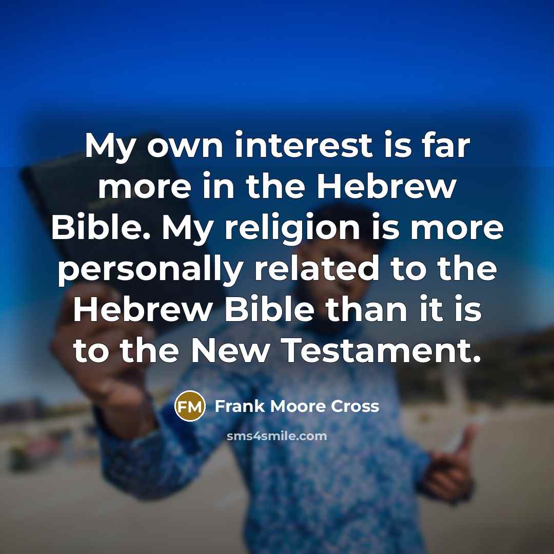 “My own interest is far more in the Hebrew Bible. My religion is more personally related to the Hebrew Bible than it is to the New Testament.” quote by Frank Moore Cross