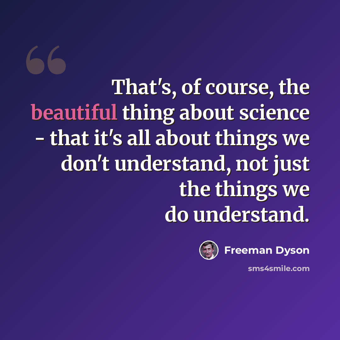“That's, of course, the beautiful thing about science - that it's all about things we don't understand, not just the things we do understand.” quote by Freeman Dyson
