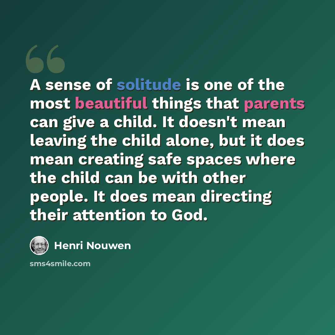 “A sense of solitude is one of the most beautiful things that parents can give a child. It doesn't mean leaving the child alone, but it does mean creating safe spaces where the child can be with other people. It does mean directing their attention to God.” quote by Henri Nouwen