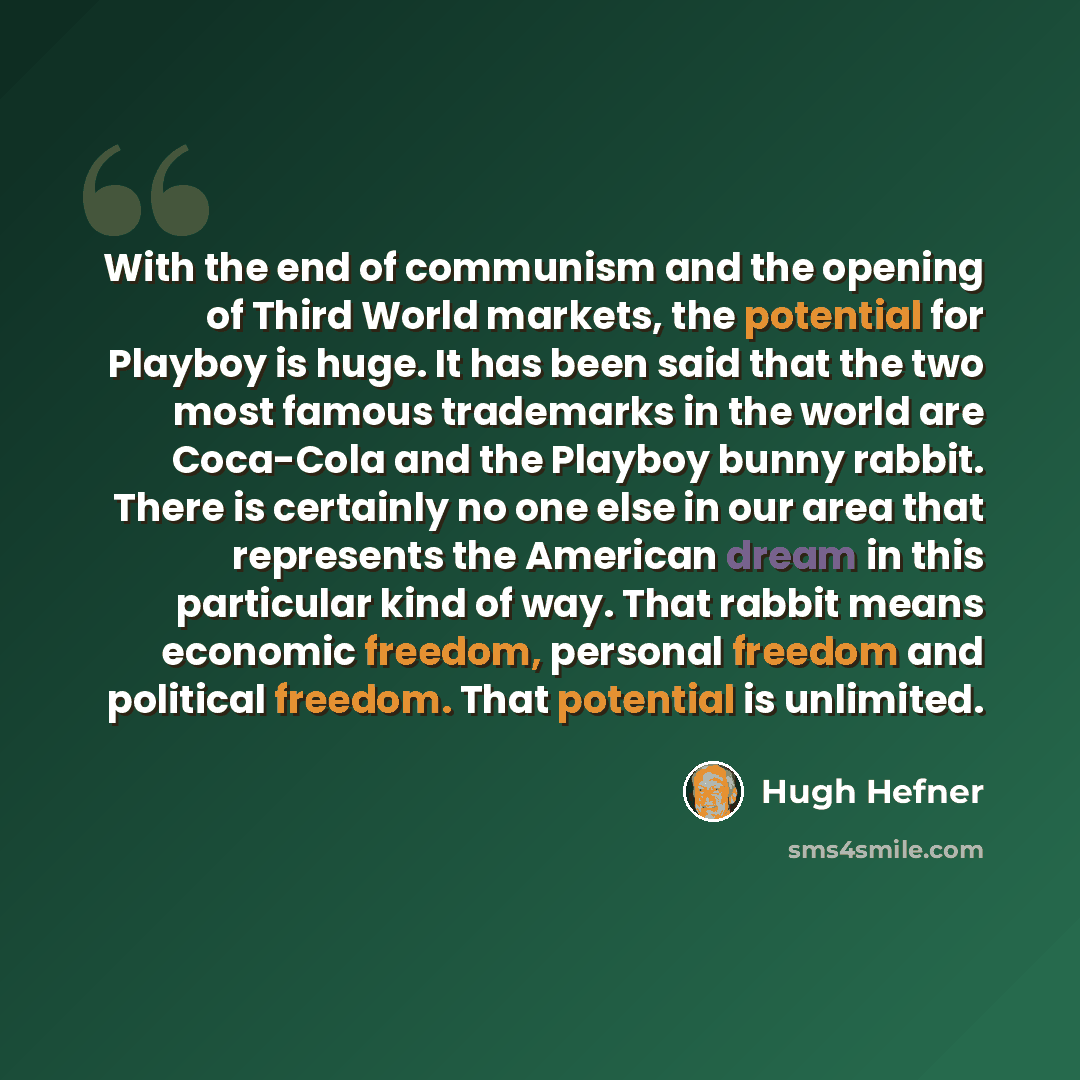 “With the end of communism and the opening of Third World markets, the potential for Playboy is huge. It has been said that the two most famous trademarks in the world are Coca-Cola and the Playboy bunny rabbit. There is certainly no one else in our area that represents the American dream in this…” quote by Hugh Hefner