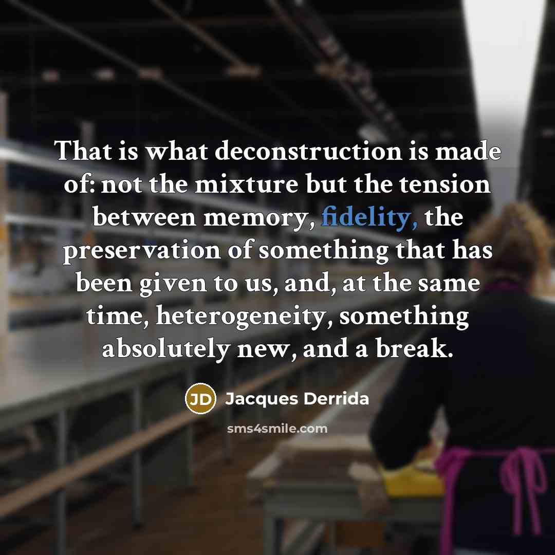 “That is what deconstruction is made of: not the mixture but the tension between memory, fidelity, the preservation of something that has been given to us, and, at the same time, heterogeneity, something absolutely new, and a break.” quote by Jacques Derrida