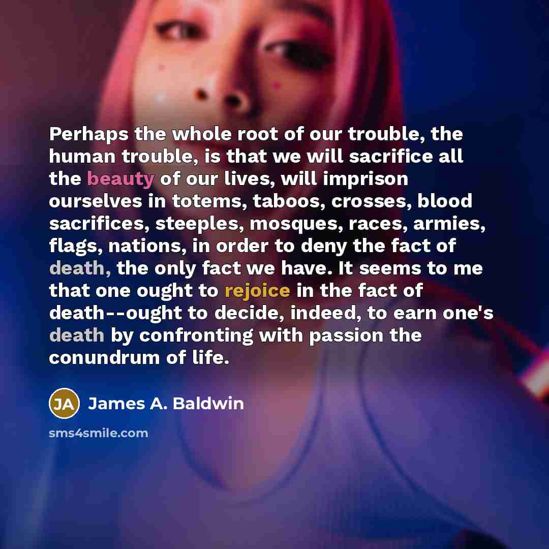 “Perhaps the whole root of our trouble, the human trouble, is that we will sacrifice all the beauty of our lives, will imprison ourselves in totems, taboos, crosses, blood sacrifices, steeples, mosques, races, armies, flags, nations, in order to deny the fact of death, the only fact we have. It…” quote by James A. Baldwin