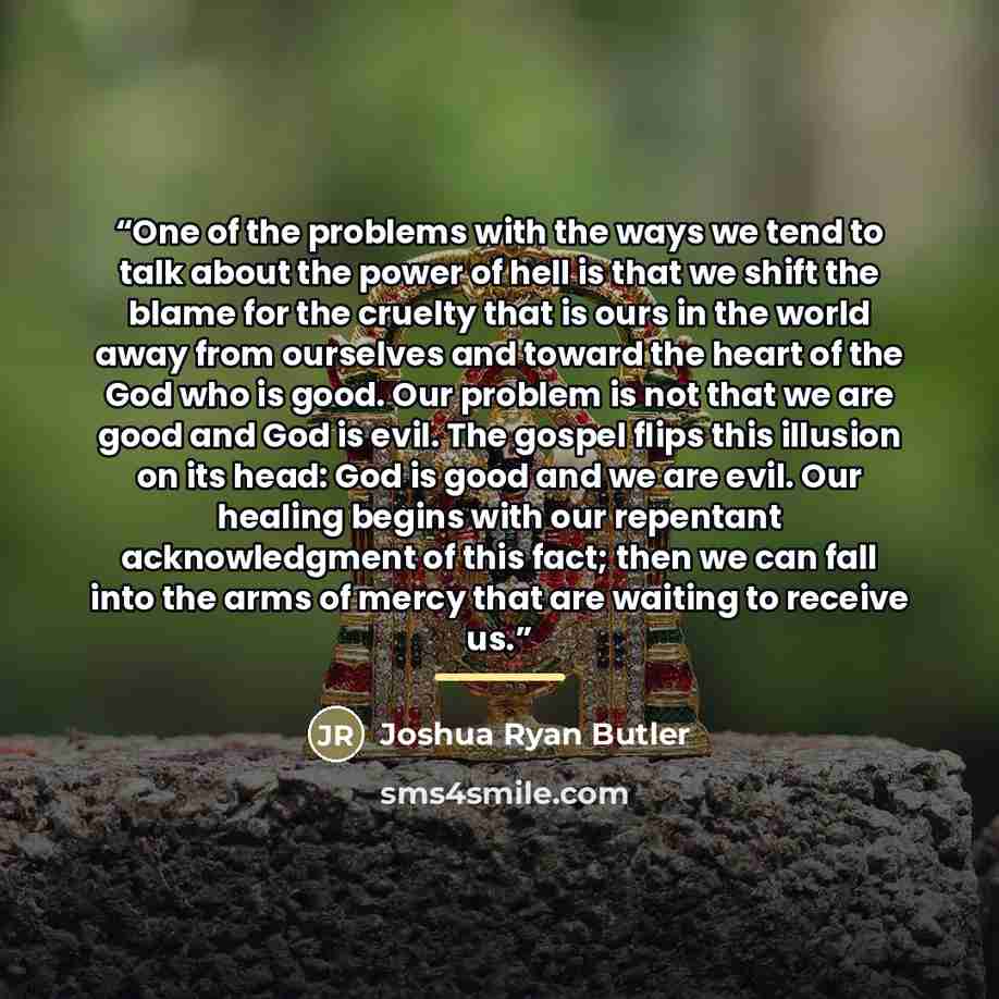 “One of the problems with the ways we tend to talk about the power of hell is that we shift the blame for the cruelty that is ours in the world away from ourselves and toward the heart of the God who is good. Our problem is not that we are good and God is evil. The gospel flips this illusion on its…” quote by Joshua Ryan Butler