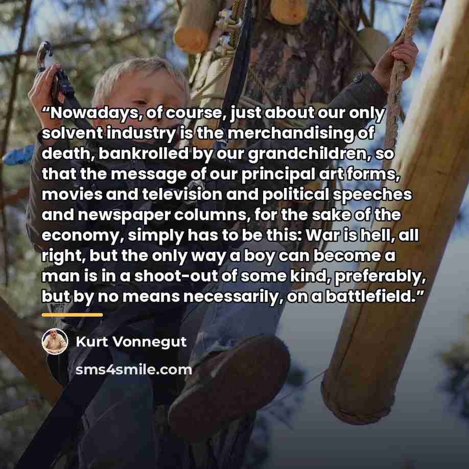 “Nowadays, of course, just about our only solvent industry is the merchandising of death, bankrolled by our grandchildren, so that the message of our principal art forms, movies and television and political speeches and newspaper columns, for the sake of the economy, simply has to be this: War is…” quote by Kurt Vonnegut