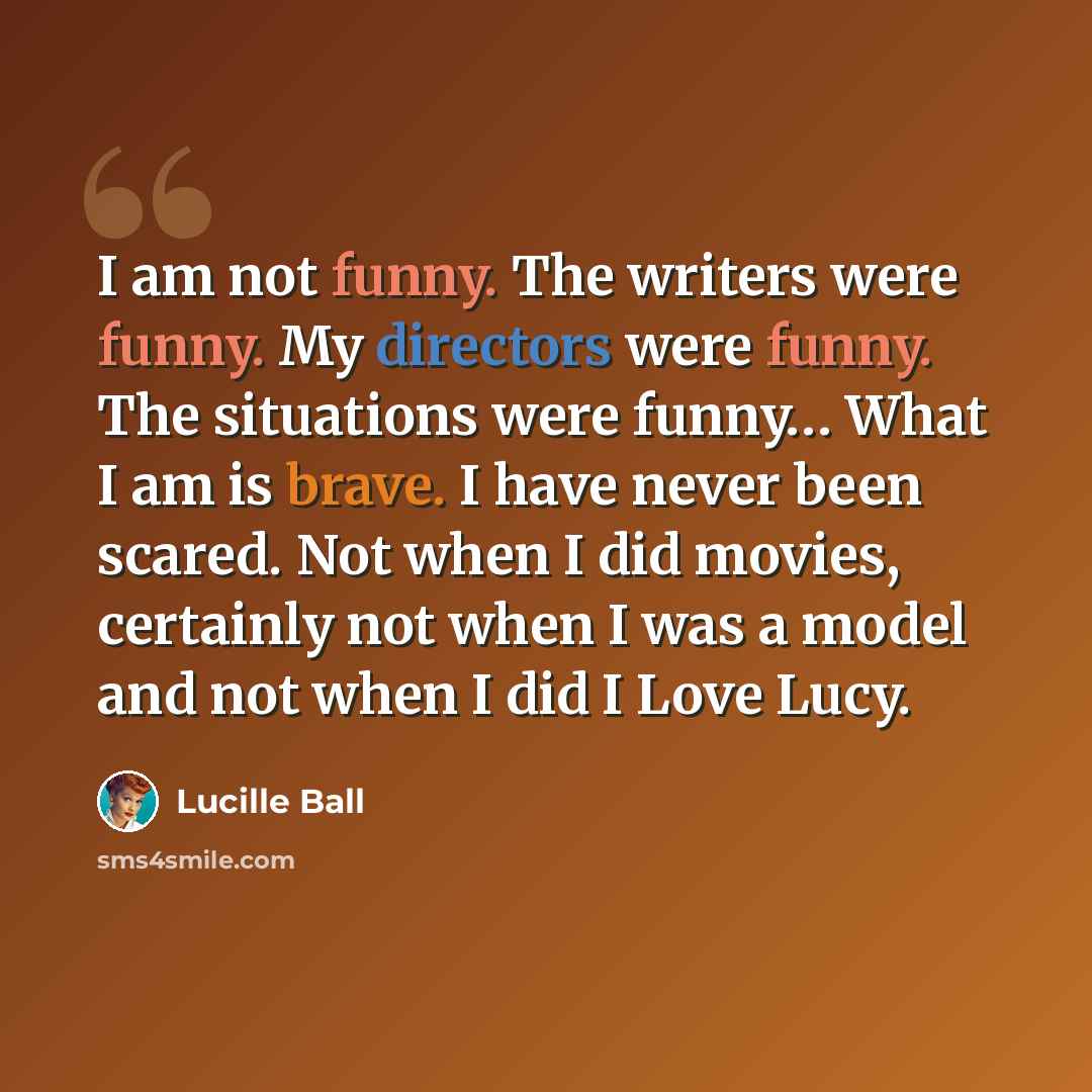 “I am not funny. The writers were funny. My directors were funny. The situations were funny… What I am is brave. I have never been scared. Not when I did movies, certainly not when I was a model and not when I did I Love Lucy.” quote by Lucille Ball