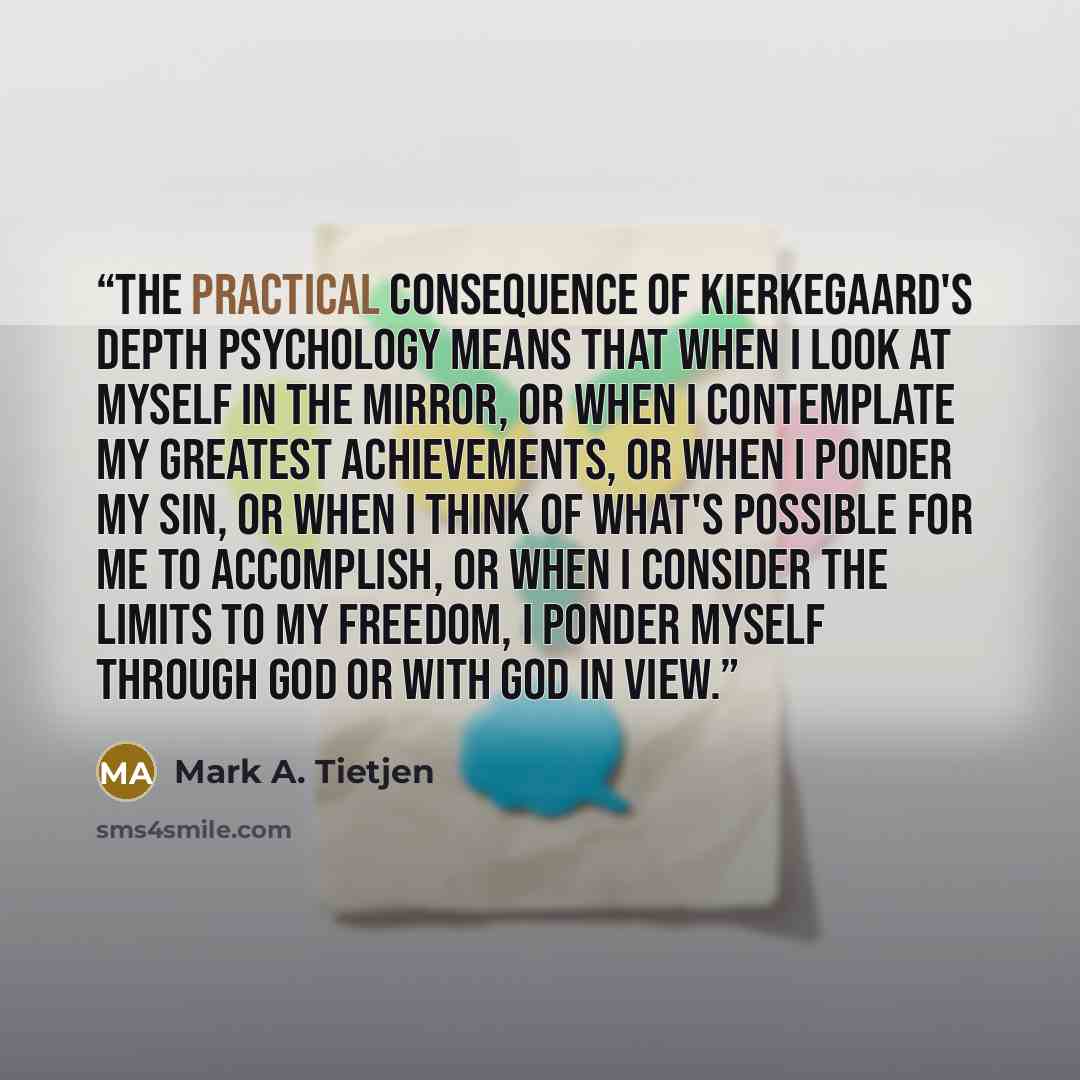 “The practical consequence of Kierkegaard's depth psychology means that when I look at myself in the mirror, or when I contemplate my greatest achievements, or when I ponder my sin, or when I think of what's possible for me to accomplish, or when I consider the limits to my freedom, I ponder myself…” quote by Mark A. Tietjen