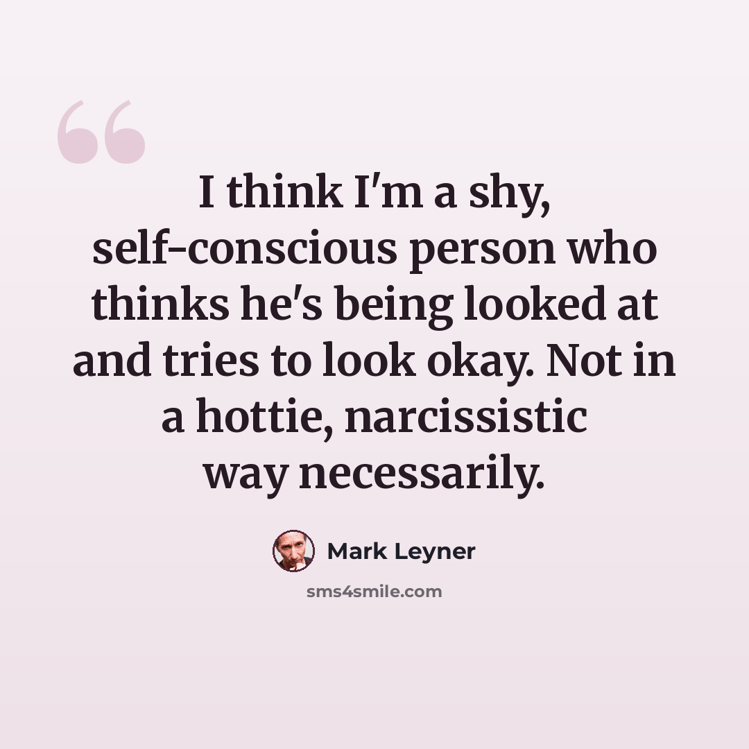 “I think I'm a shy, self-conscious person who thinks he's being looked at and tries to look okay. Not in a hottie, narcissistic way necessarily.” quote by Mark Leyner