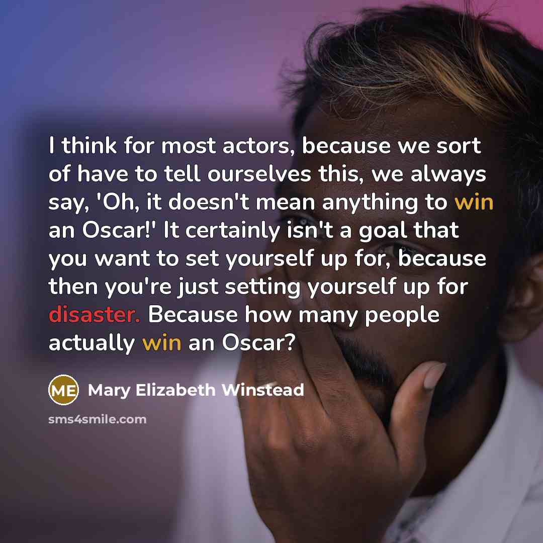 “I think for most actors, because we sort of have to tell ourselves this, we always say, 'Oh, it doesn't mean anything to win an Oscar!' It certainly isn't a goal that you want to set yourself up for, because then you're just setting yourself up for disaster. Because how many people actually win an…” quote by Mary Elizabeth Winstead