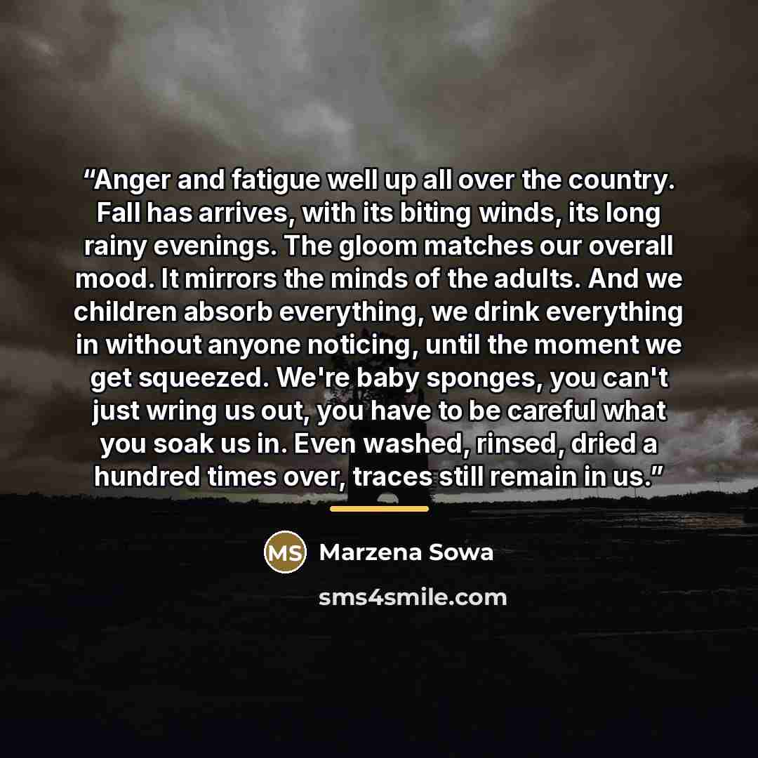 “Anger and fatigue well up all over the country. Fall has arrives, with its biting winds, its long rainy evenings. The gloom matches our overall mood. It mirrors the minds of the adults. And we children absorb everything, we drink everything in without anyone noticing, until the moment we get…” quote by Marzena Sowa