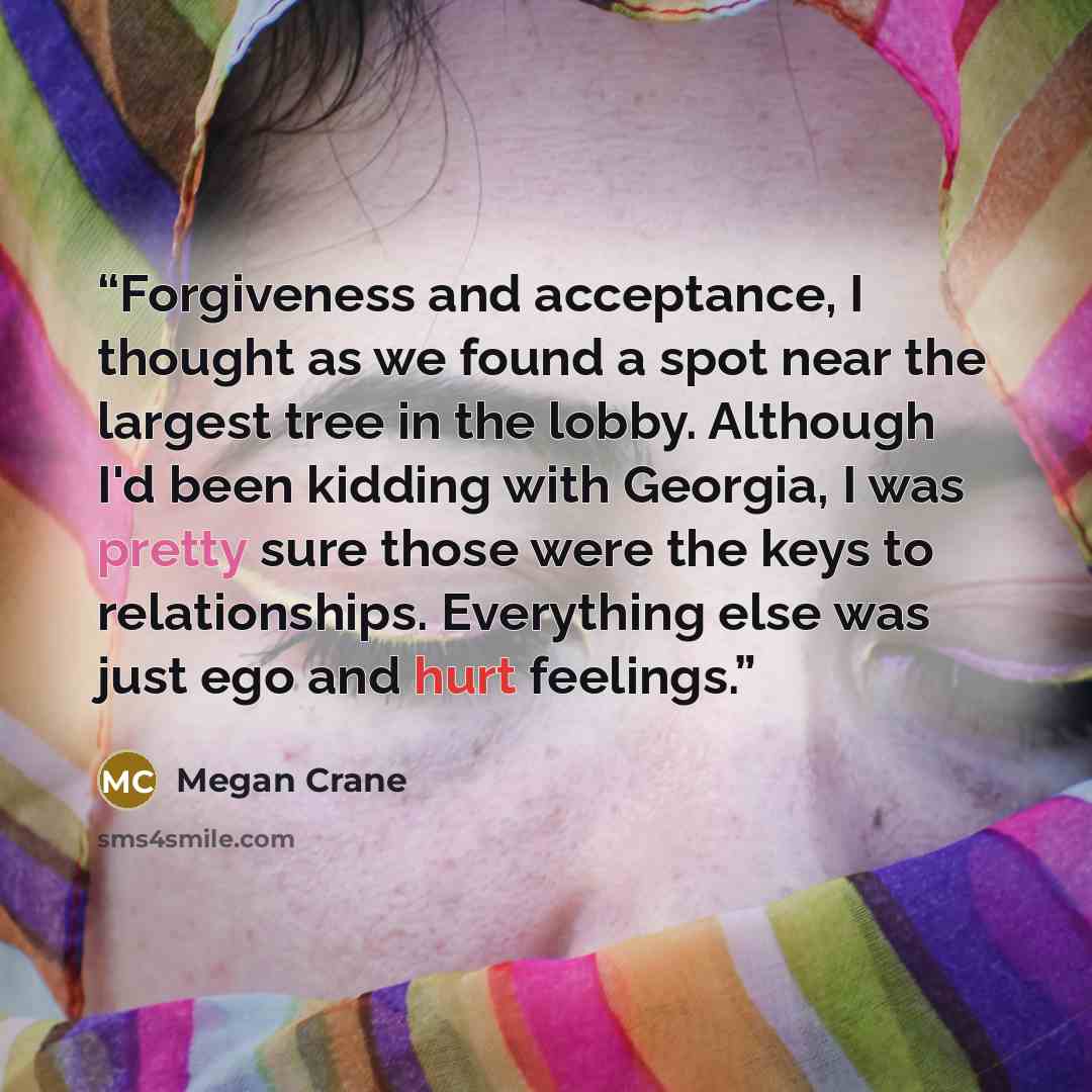 “Forgiveness and acceptance, I thought as we found a spot near the largest tree in the lobby. Although I'd been kidding with Georgia, I was pretty sure those were the keys to relationships. Everything else was just ego and hurt feelings.” quote by Megan Crane