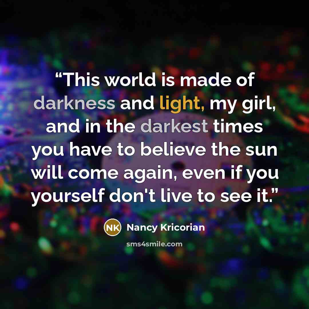 “This world is made of darkness and light, my girl, and in the darkest times you have to believe the sun will come again, even if you yourself don't live to see it.” quote by Nancy Kricorian