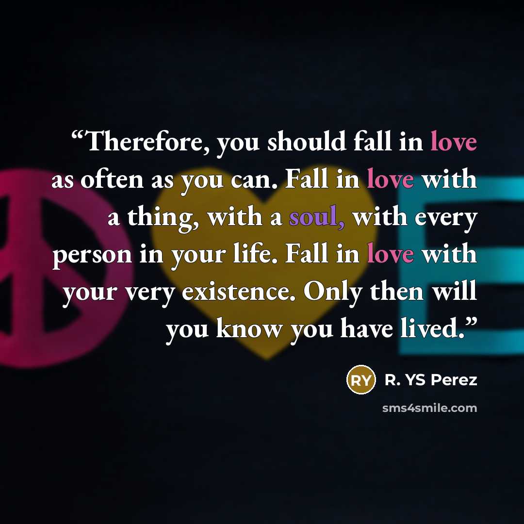 “Therefore, you should fall in love as often as you can. Fall in love with a thing, with a soul, with every person in your life. Fall in love with your very existence. Only then will you know you have lived.” quote by R. YS Perez