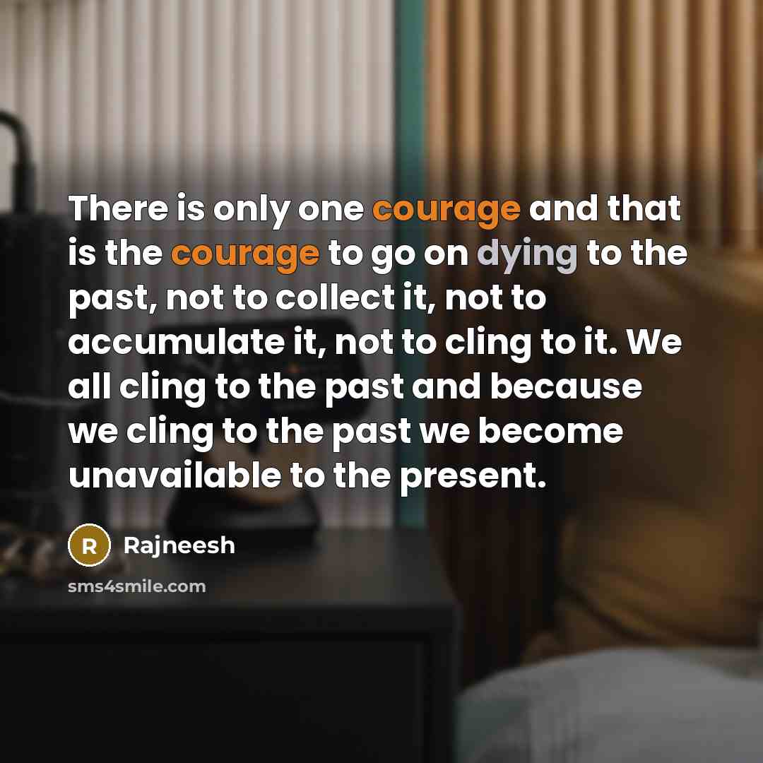 “There is only one courage and that is the courage to go on dying to the past, not to collect it, not to accumulate it, not to cling to it. We all cling to the past and because we cling to the past we become unavailable to the present.” quote by Rajneesh