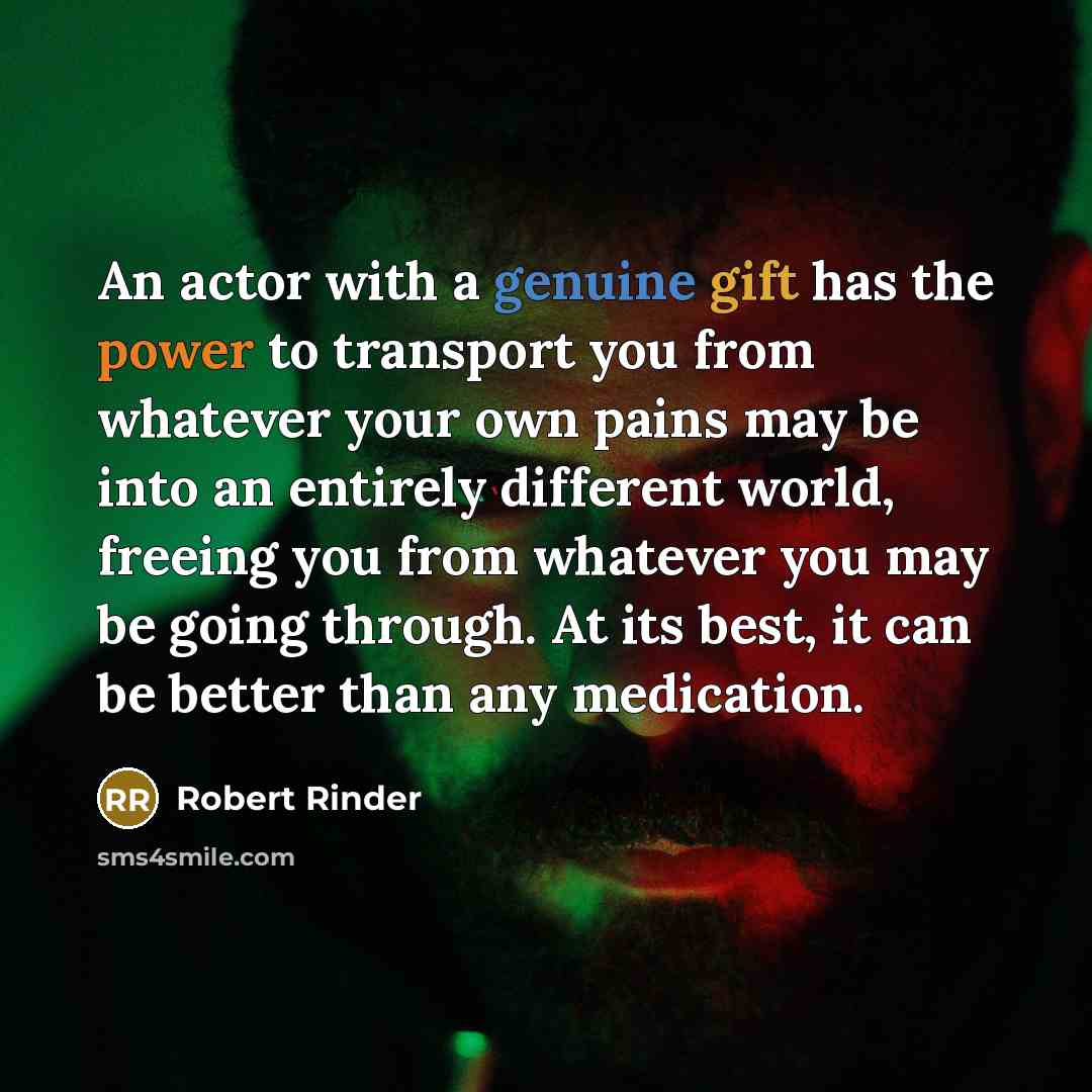 “An actor with a genuine gift has the power to transport you from whatever your own pains may be into an entirely different world, freeing you from whatever you may be going through. At its best, it can be better than any medication.” quote by Robert Rinder