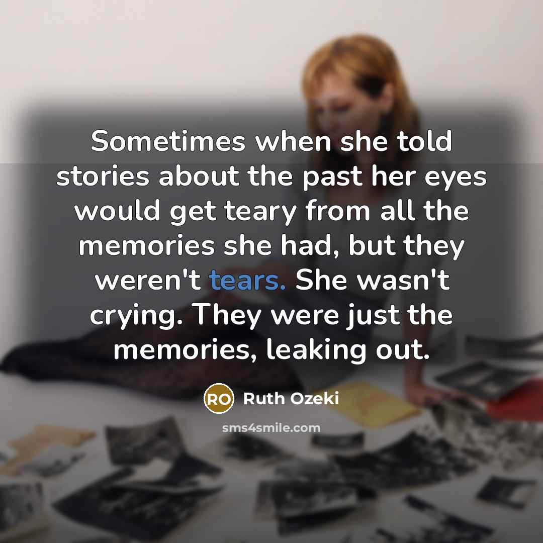 “Sometimes when she told stories about the past her eyes would get teary from all the memories she had, but they weren't tears. She wasn't crying. They were just the memories, leaking out.” quote by Ruth Ozeki