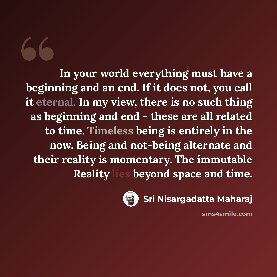 “In your world everything must have a beginning and an end. If it does not, you call it eternal. In my view, there is no such thing as beginning and end - these are all related to time. Timeless being is entirely in the now. Being and not-being alternate and their reality is momentary. The…” quote by Sri Nisargadatta Maharaj
