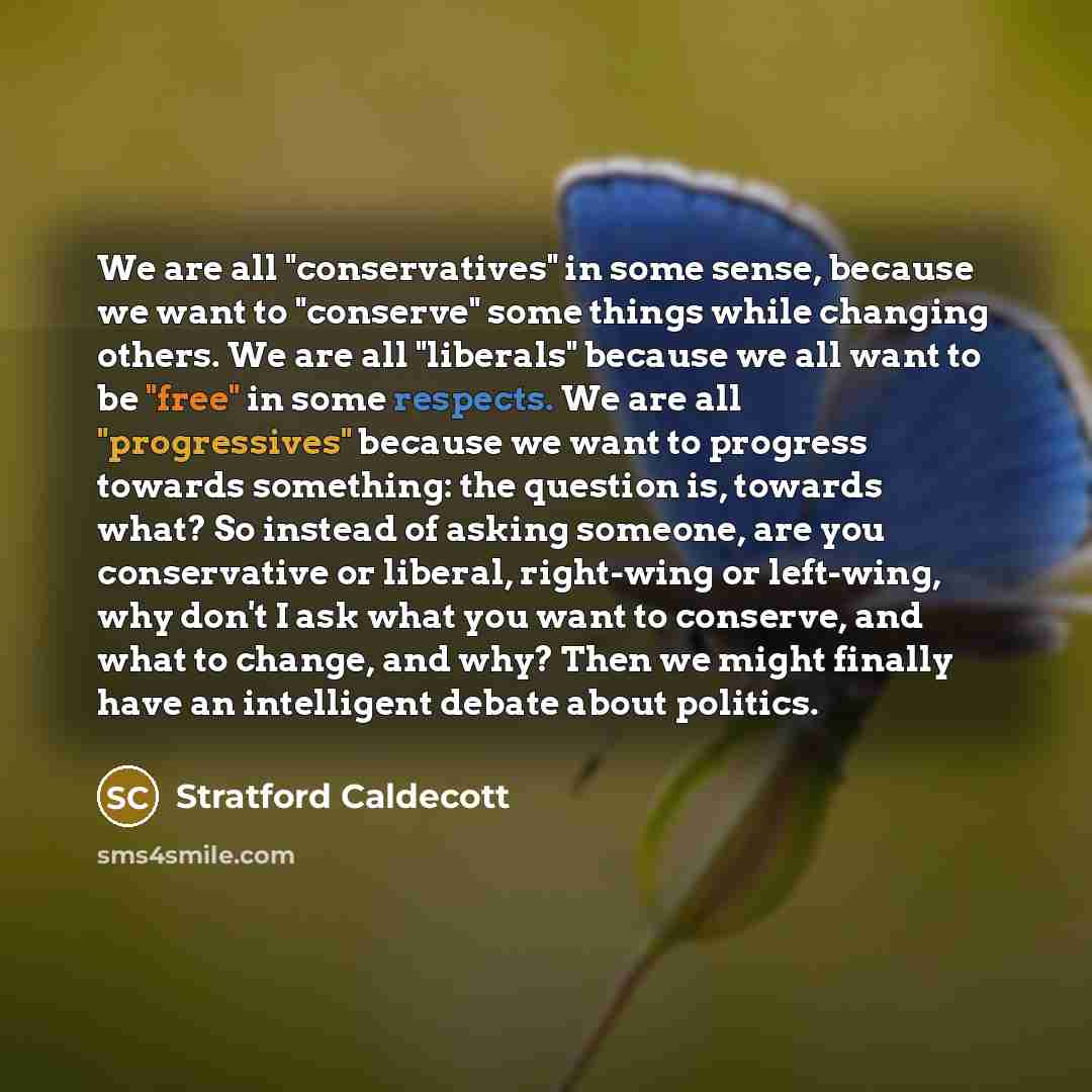 “We are all "conservatives" in some sense, because we want to "conserve" some things while changing others. We are all "liberals" because we all want to be "free" in some respects. We are all "progressives" because we want to progress towards something: the question is, towards what? So instead of…” quote by Stratford Caldecott