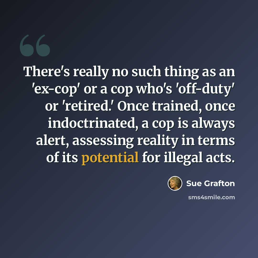 “There's really no such thing as an 'ex-cop' or a cop who's 'off-duty' or 'retired.' Once trained, once indoctrinated, a cop is always alert, assessing reality in terms of its potential for illegal acts.” quote by Sue Grafton