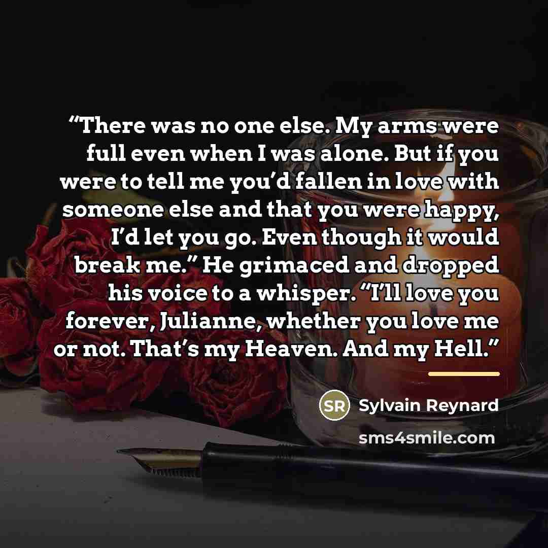 “There was no one else. My arms were full even when I was alone. But if you were to tell me you’d fallen in love with someone else and that you were happy, I’d let you go. Even though it would break me.” He grimaced and dropped his voice to a whisper. “I’ll love you forever, Julianne, whether you…” quote by Sylvain Reynard