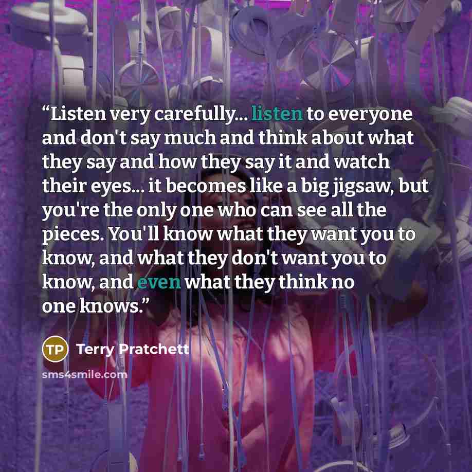 “Listen very carefully... listen to everyone and don't say much and think about what they say and how they say it and watch their eyes... it becomes like a big jigsaw, but you're the only one who can see all the pieces. You'll know what they want you to know, and what they don't want you to know…” quote by Terry Pratchett