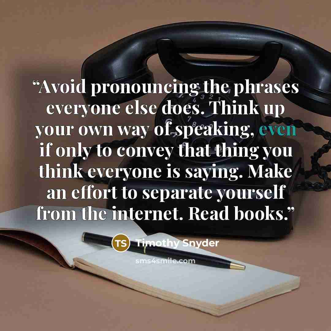 “Avoid pronouncing the phrases everyone else does. Think up your own way of speaking, even if only to convey that thing you think everyone is saying. Make an effort to separate yourself from the internet. Read books.” quote by Timothy Snyder