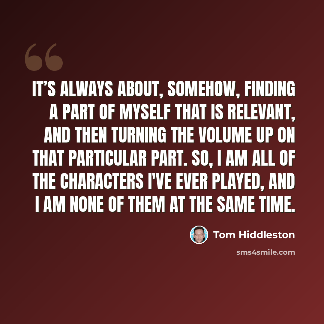 “It’s always about, somehow, finding a part of myself that is relevant, and then turning the volume up on that particular part. So, I am all of the characters I've ever played, and I am none of them at the same time.” quote by Tom Hiddleston
