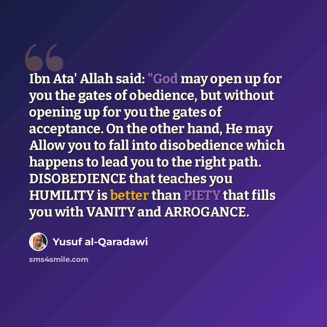 “Ibn Ata' Allah said: "God may open up for you the gates of obedience, but without opening up for you the gates of acceptance. On the other hand, He may Allow you to fall into disobedience which happens to lead you to the right path. DISOBEDIENCE that teaches you HUMILITY is better than PIETY that…” quote by Yusuf al-Qaradawi
