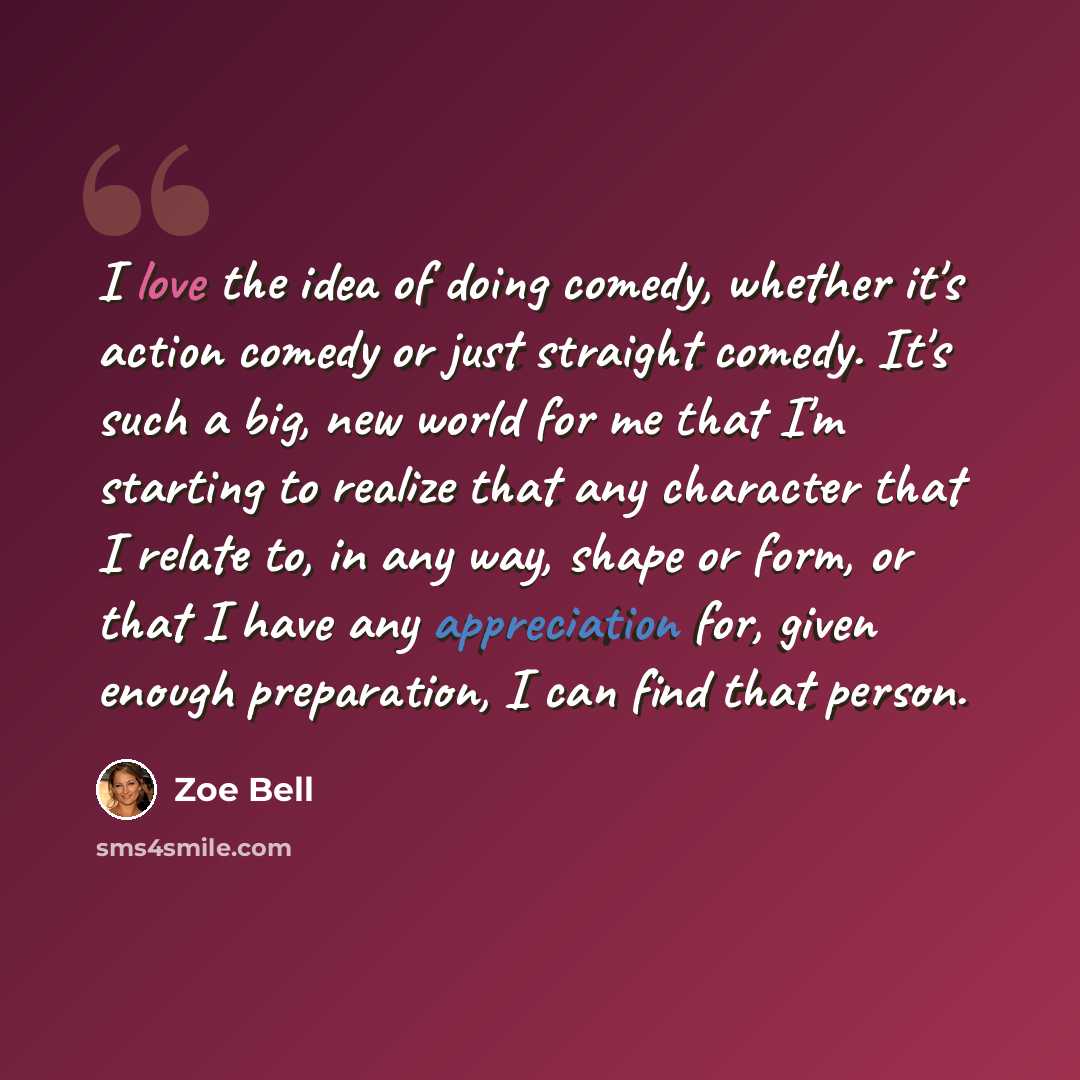 “I love the idea of doing comedy, whether it's action comedy or just straight comedy. It's such a big, new world for me that I'm starting to realize that any character that I relate to, in any way, shape or form, or that I have any appreciation for, given enough preparation, I can find that person.” quote by Zoe Bell