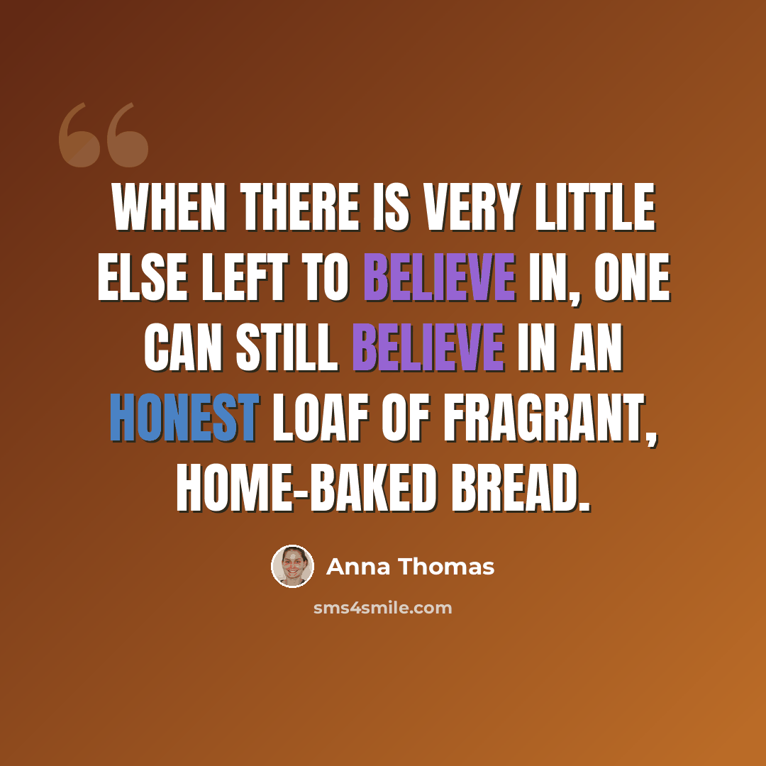 “When there is very little else left to believe in, one can still believe in an honest loaf of fragrant, home-baked bread.” quote by Anna Thomas