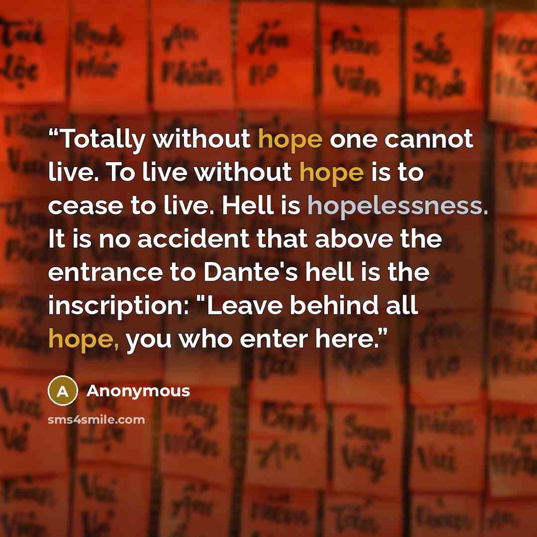 “Totally without hope one cannot live. To live without hope is to cease to live. Hell is hopelessness. It is no accident that above the entrance to Dante's hell is the inscription: "Leave behind all hope, you who enter here.” quote by Anonymous