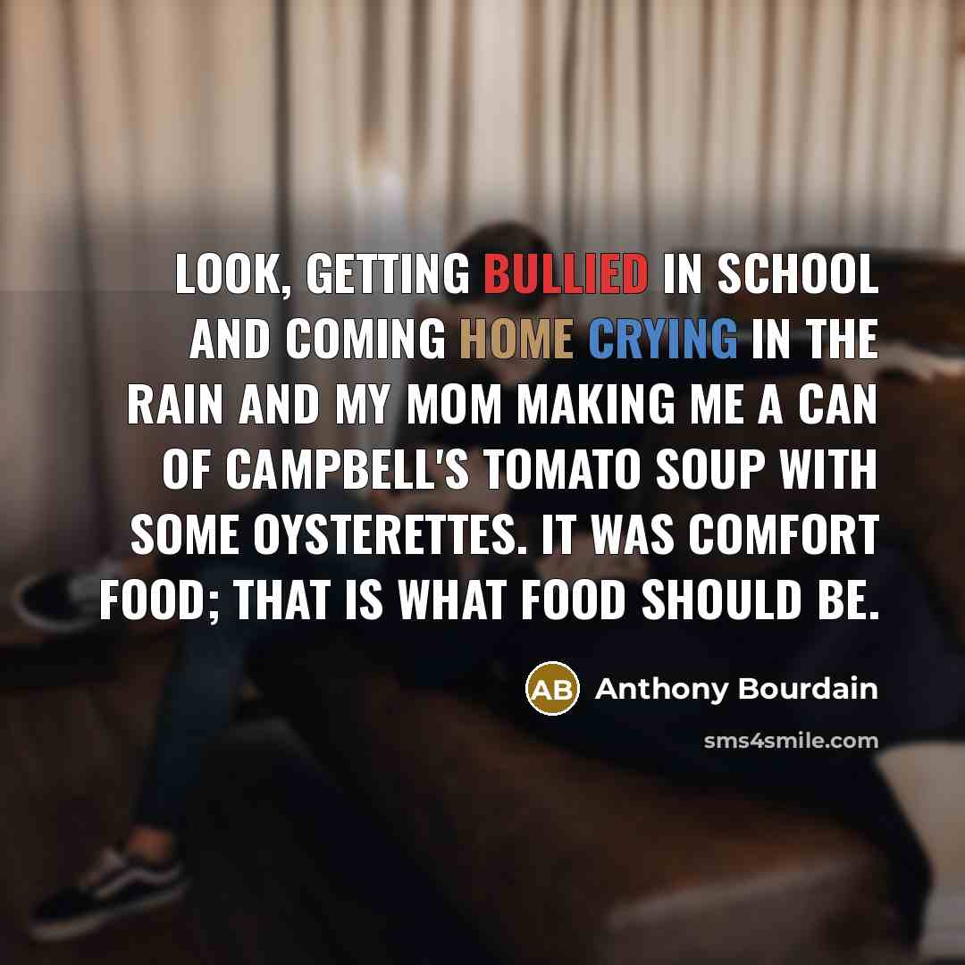 “Look, getting bullied in school and coming home crying in the rain and my mom making me a can of Campbell's Tomato Soup with some oysterettes. It was comfort food; that is what food should be.” quote by Anthony Bourdain