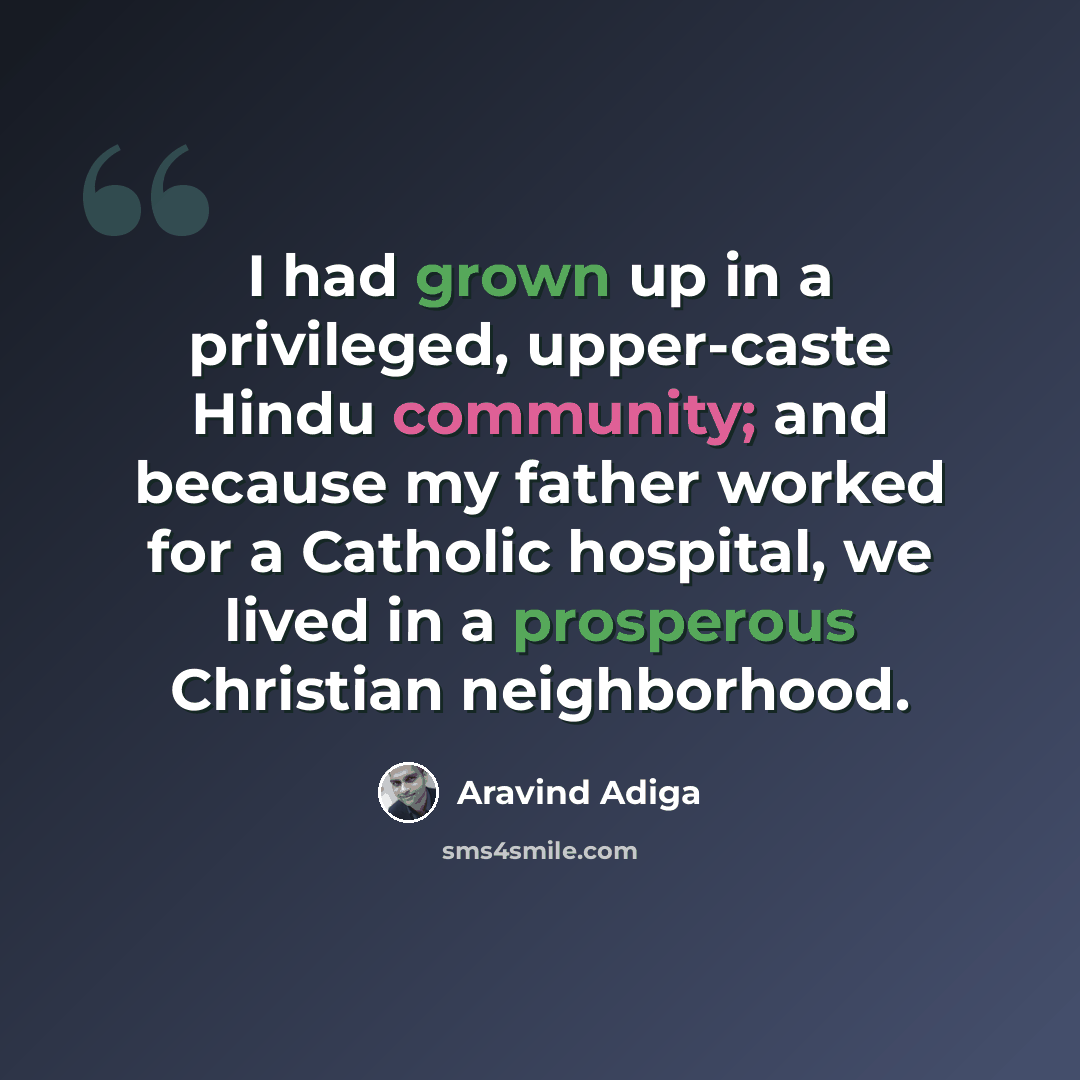 “I had grown up in a privileged, upper-caste Hindu community; and because my father worked for a Catholic hospital, we lived in a prosperous Christian neighborhood.” quote by Aravind Adiga