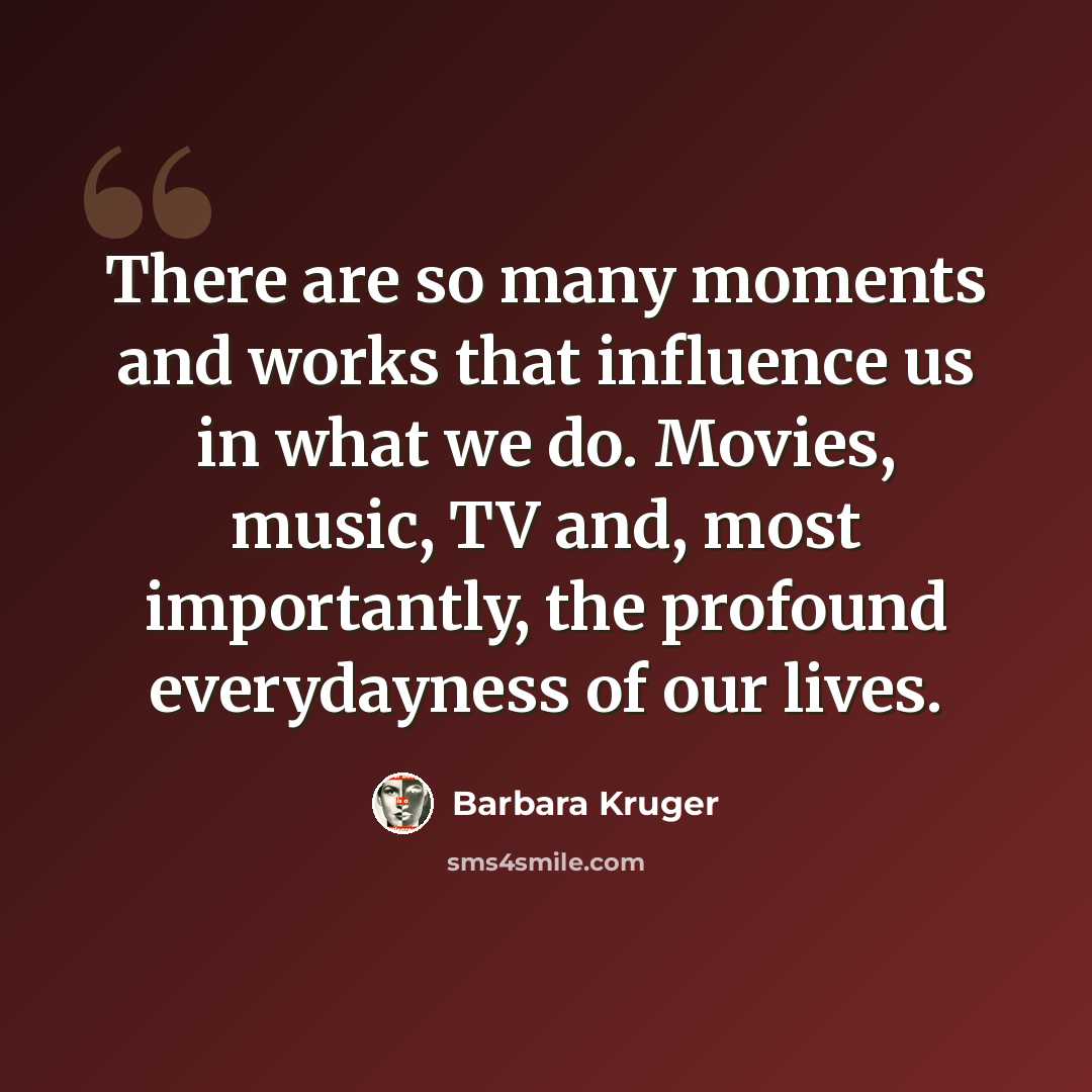 “There are so many moments and works that influence us in what we do. Movies, music, TV and, most importantly, the profound everydayness of our lives.” quote by Barbara Kruger