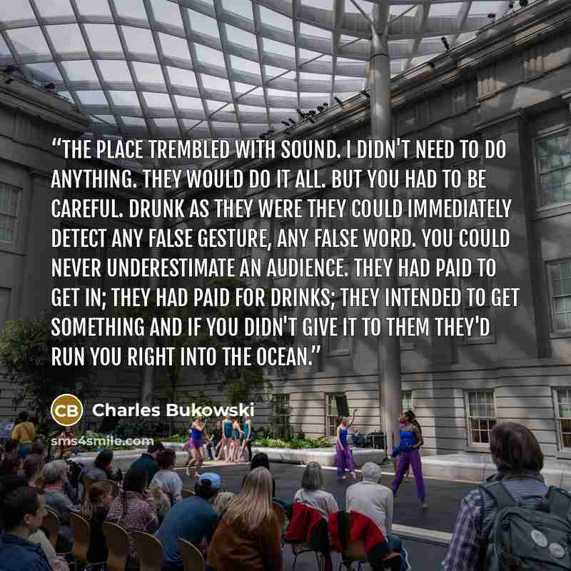 “The place trembled with sound. I didn't need to do anything. They would do it all. But you had to be careful. Drunk as they were they could immediately detect any false gesture, any false word. You could never underestimate an audience. They had paid to get in; they had paid for drinks; they…” quote by Charles Bukowski