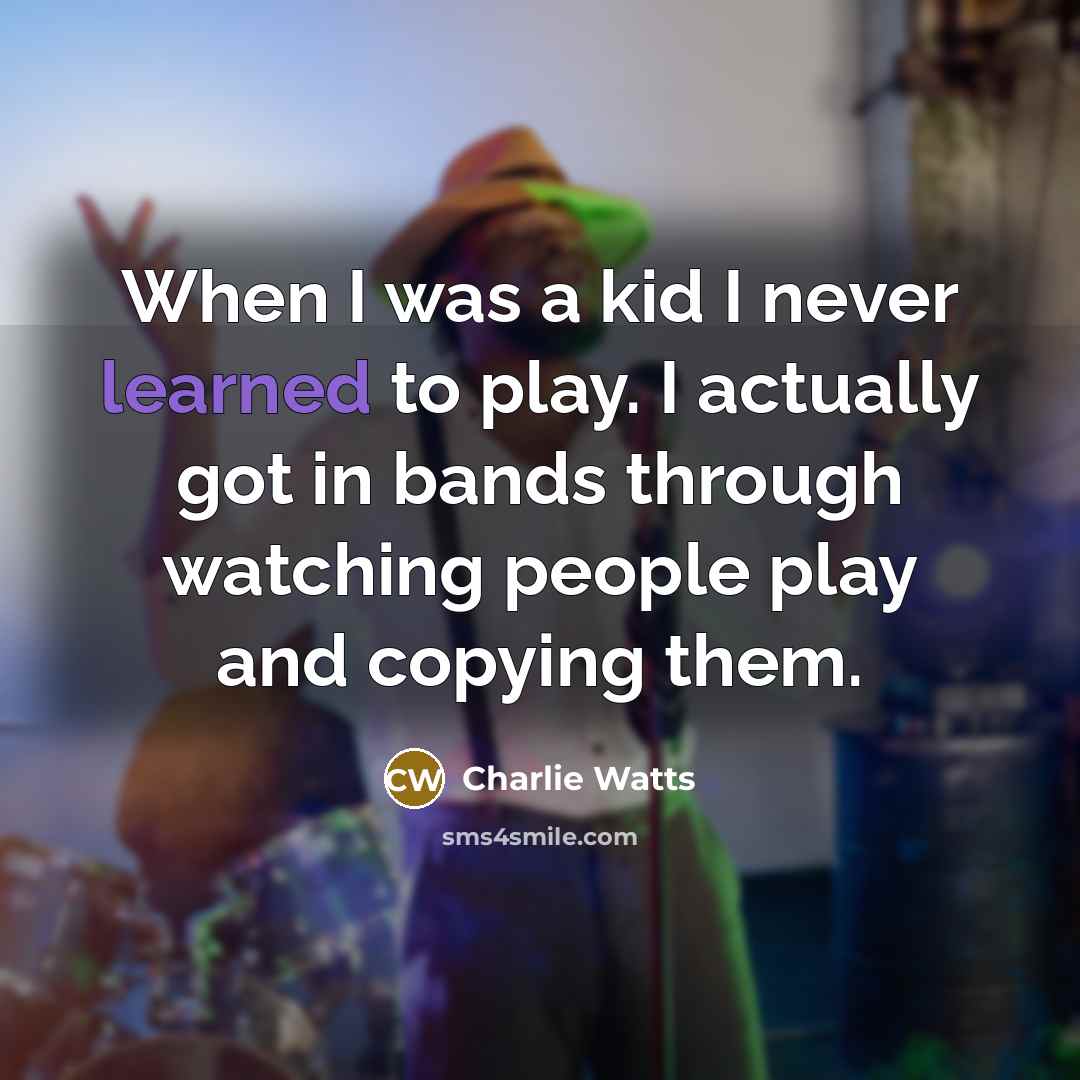 “When I was a kid I never learned to play. I actually got in bands through watching people play and copying them.” quote by Charlie Watts