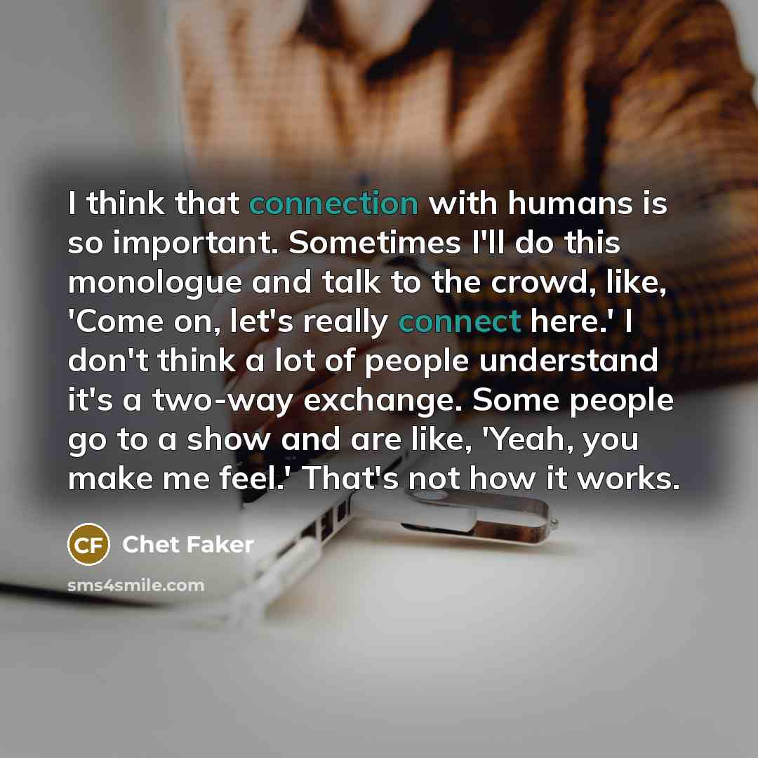 “I think that connection with humans is so important. Sometimes I'll do this monologue and talk to the crowd, like, 'Come on, let's really connect here.' I don't think a lot of people understand it's a two-way exchange. Some people go to a show and are like, 'Yeah, you make me feel.' That's not how…” quote by Chet Faker