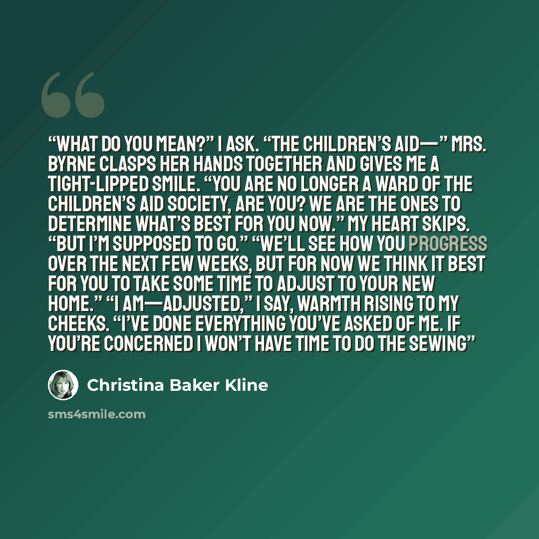 “What do you mean?” I ask. “The Children’s Aid—” Mrs. Byrne clasps her hands together and gives me a tight-lipped smile. “You are no longer a ward of the Children’s Aid Society, are you? We are the ones to determine what’s best for you now.” My heart skips. “But I’m supposed to go.” “We’ll see how…” quote by Christina Baker Kline