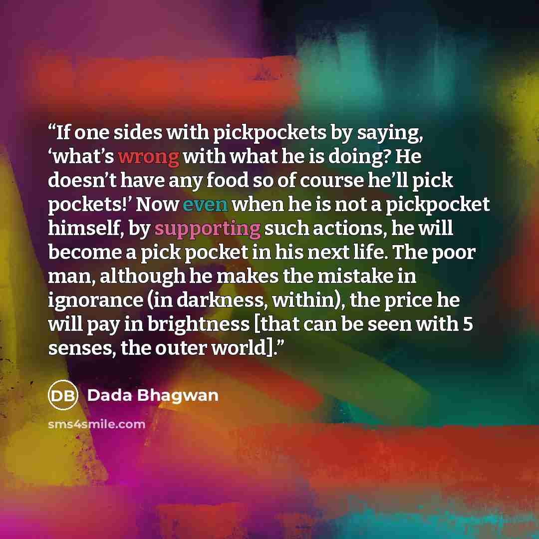 “If one sides with pickpockets by saying, ‘what’s wrong with what he is doing? He doesn’t have any food so of course he’ll pick pockets!’ Now even when he is not a pickpocket himself, by supporting such actions, he will become a pick pocket in his next life. The poor man, although he makes the…” quote by Dada Bhagwan
