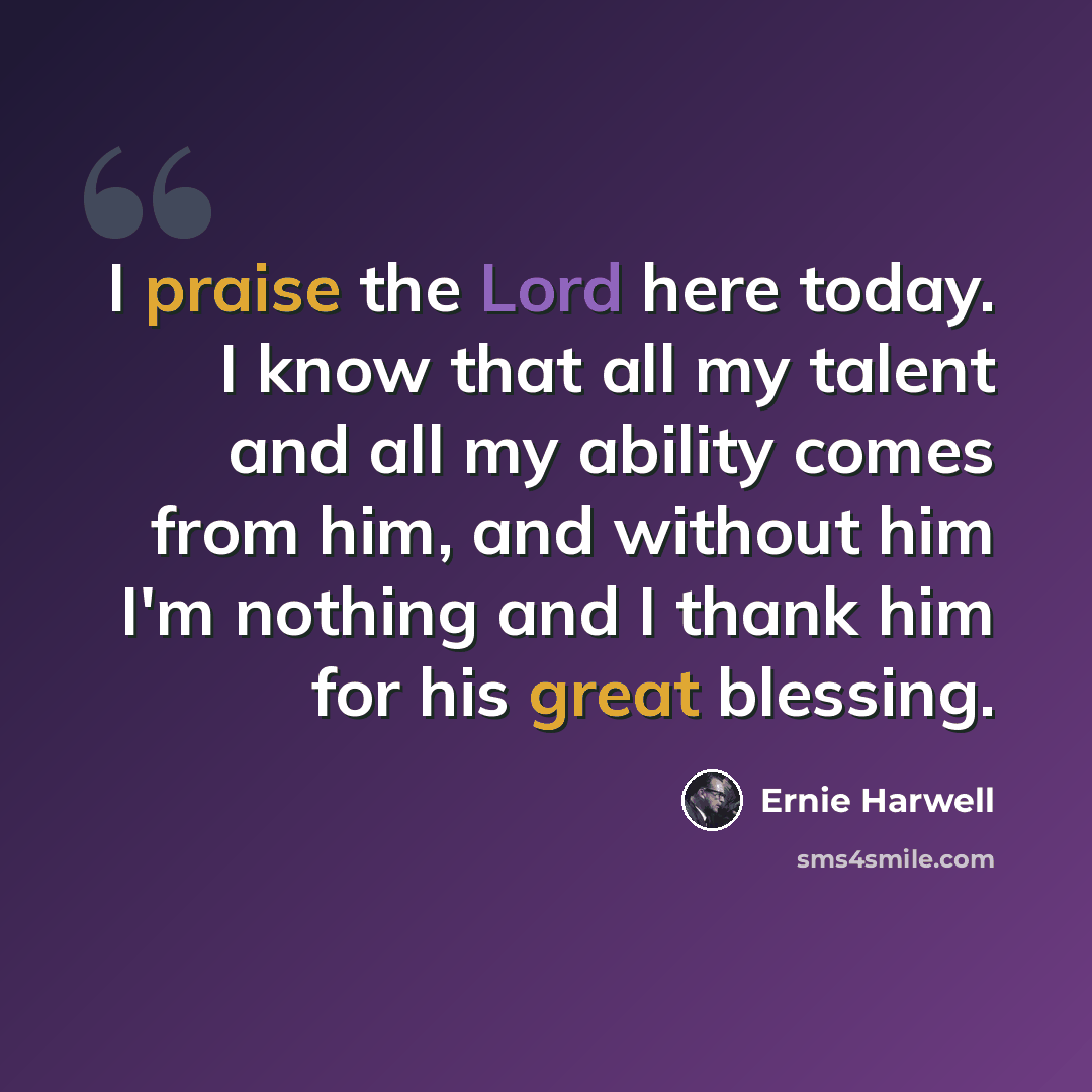 “I praise the Lord here today. I know that all my talent and all my ability comes from him, and without him I'm nothing and I thank him for his great blessing.” quote by Ernie Harwell