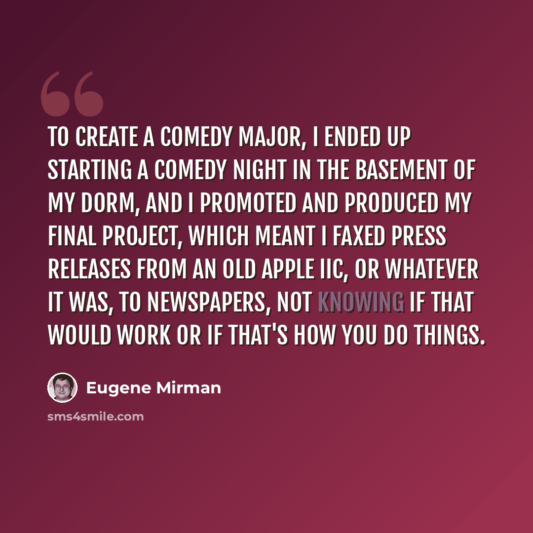 “To create a comedy major, I ended up starting a comedy night in the basement of my dorm, and I promoted and produced my final project, which meant I faxed press releases from an old Apple IIC, or whatever it was, to newspapers, not knowing if that would work or if that's how you do things.” quote by Eugene Mirman