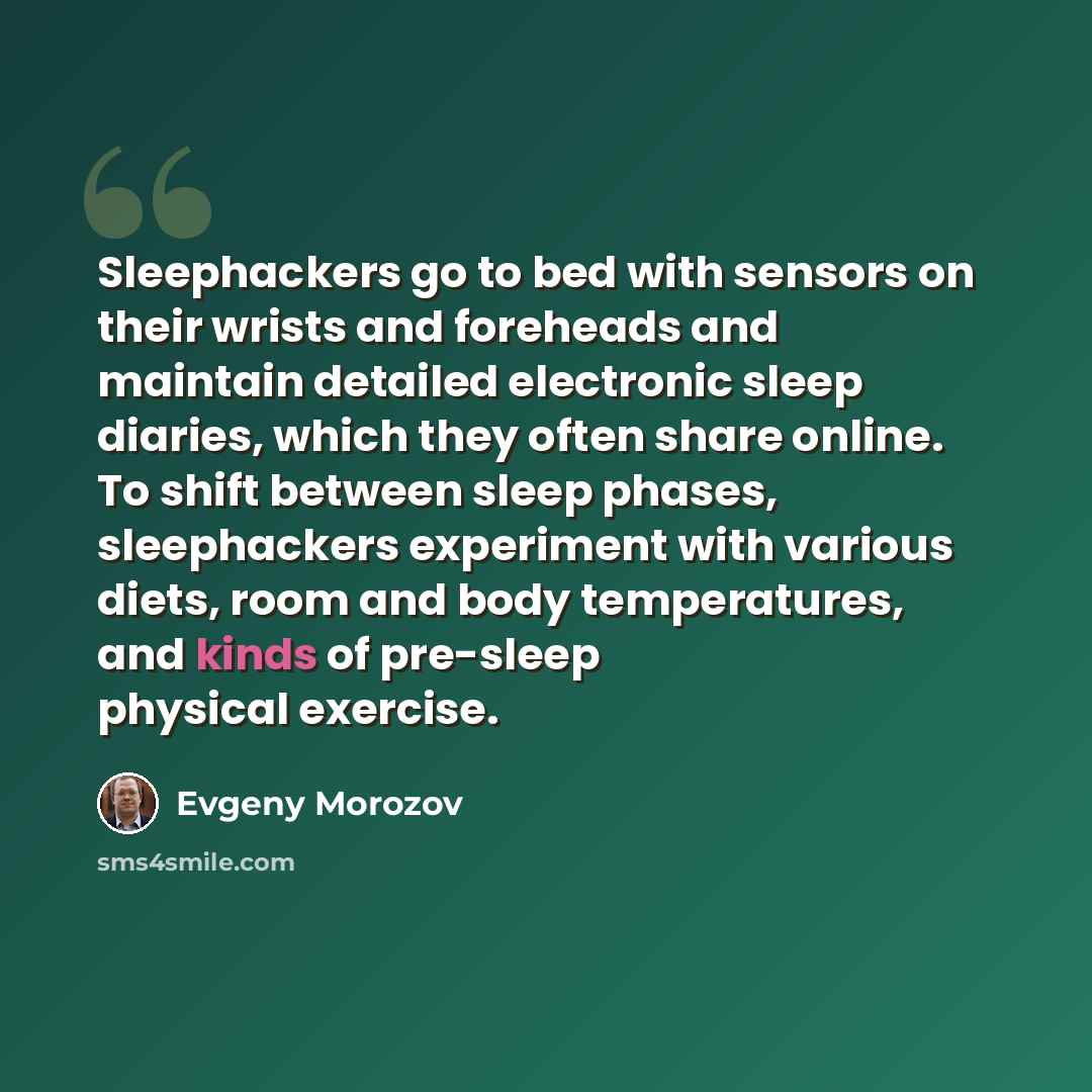 “Sleephackers go to bed with sensors on their wrists and foreheads and maintain detailed electronic sleep diaries, which they often share online. To shift between sleep phases, sleephackers experiment with various diets, room and body temperatures, and kinds of pre-sleep physical exercise.” quote by Evgeny Morozov