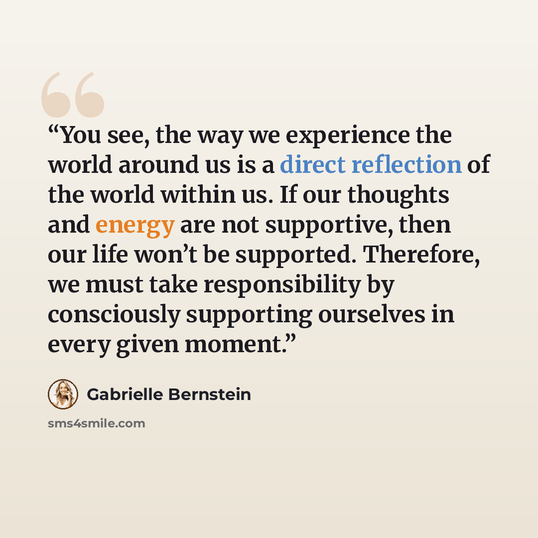 “You see, the way we experience the world around us is a direct reflection of the world within us. If our thoughts and energy are not supportive, then our life won’t be supported. Therefore, we must take responsibility by consciously supporting ourselves in every given moment.” quote by Gabrielle Bernstein