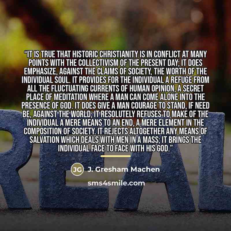 “It is true that historic Christianity is in conflict at many points with the collectivism of the present day; it does emphasize, against the claims of society, the worth of the individual soul. It provides for the individual a refuge from all the fluctuating currents of human opinion, a secret…” quote by J. Gresham Machen