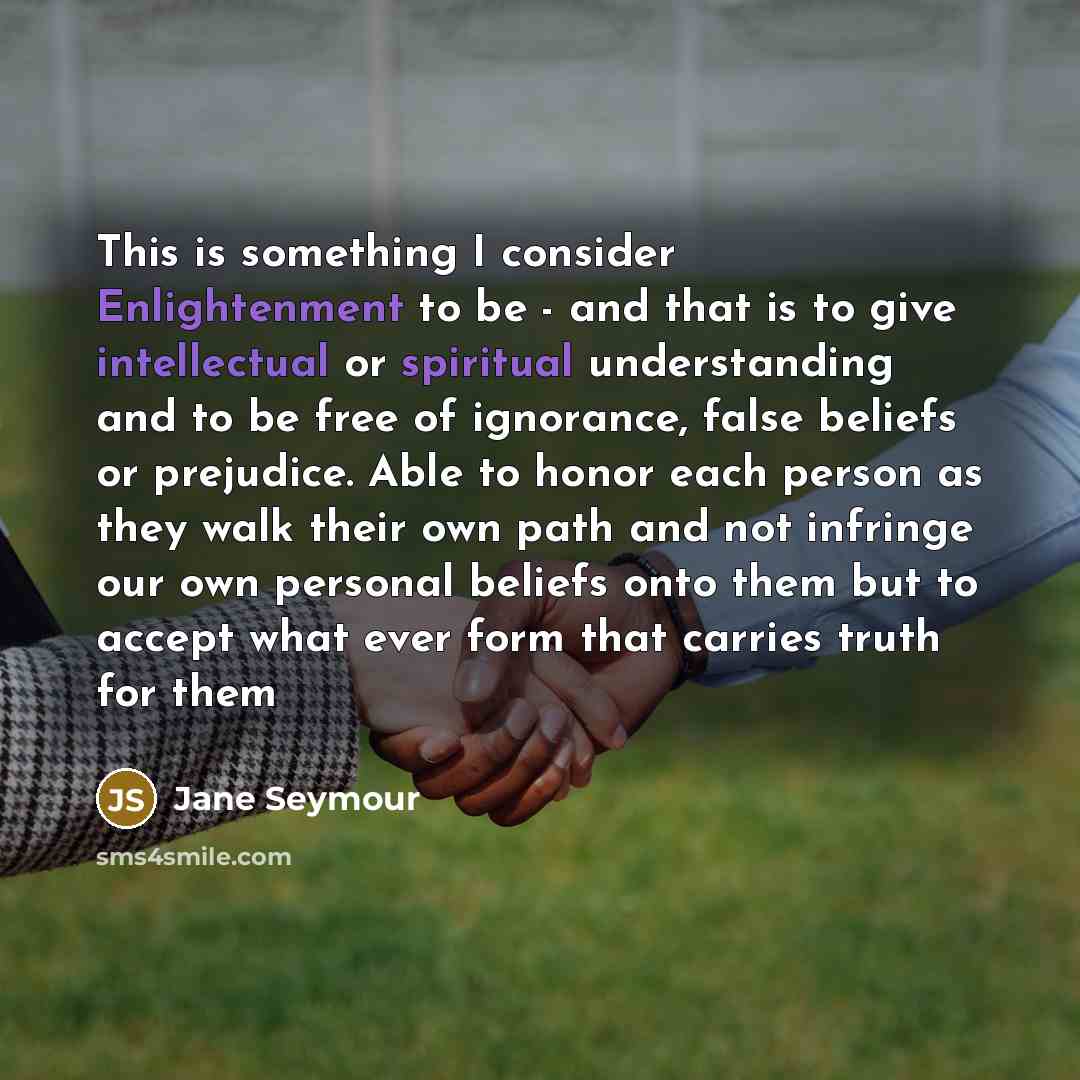“This is something I consider Enlightenment to be - and that is to give intellectual or spiritual understanding and to be free of ignorance, false beliefs or prejudice. Able to honor each person as they walk their own path and not infringe our own personal beliefs onto them but to accept what ever…” quote by Jane Seymour