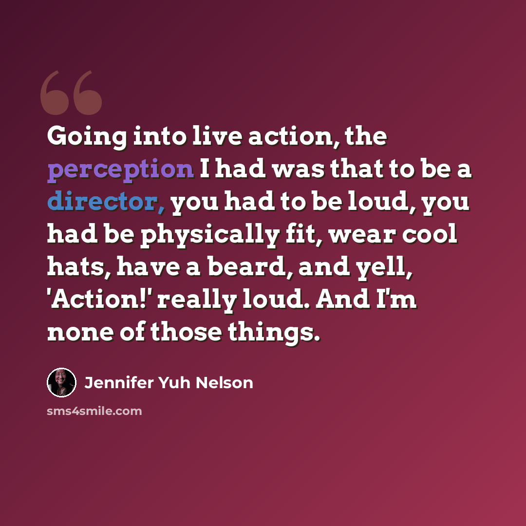 “Going into live action, the perception I had was that to be a director, you had to be loud, you had be physically fit, wear cool hats, have a beard, and yell, 'Action!' really loud. And I'm none of those things.” quote by Jennifer Yuh Nelson