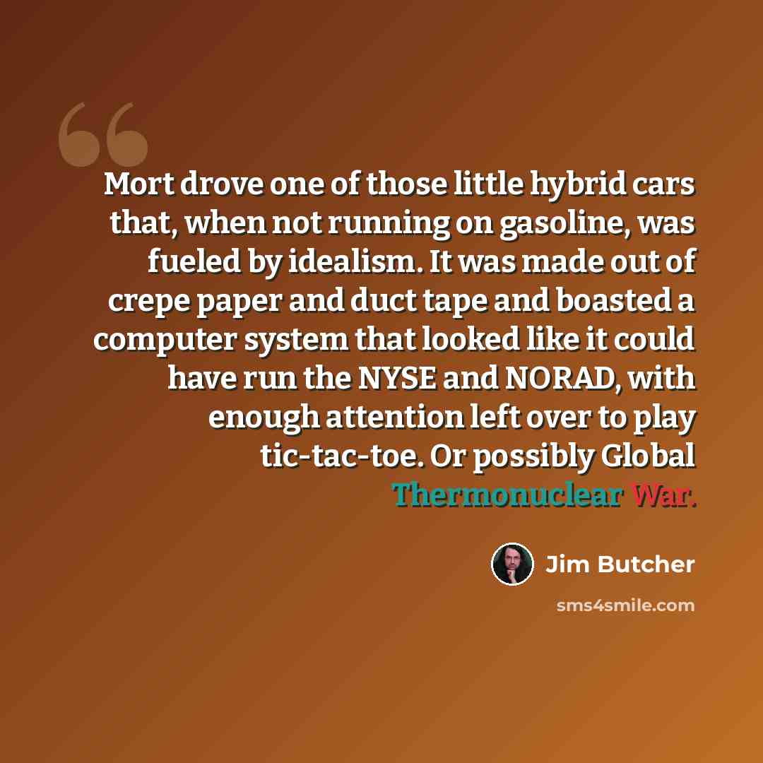 “Mort drove one of those little hybrid cars that, when not running on gasoline, was fueled by idealism. It was made out of crepe paper and duct tape and boasted a computer system that looked like it could have run the NYSE and NORAD, with enough attention left over to play tic-tac-toe. Or possibly…” quote by Jim Butcher